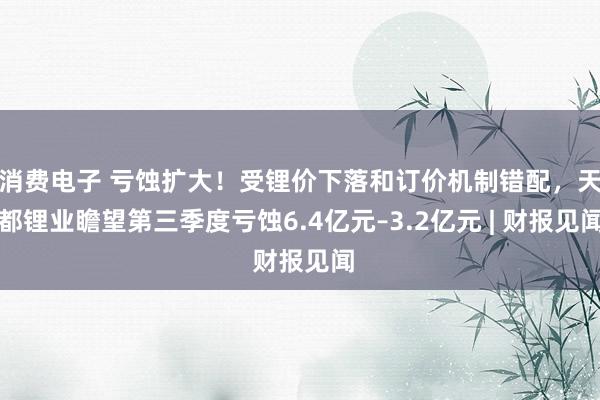 消费电子 亏蚀扩大！受锂价下落和订价机制错配，天都锂业瞻望第三季度亏蚀6.4亿元–3.2亿元 | 财报见闻