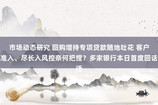 市场动态研究 回购增持专项贷款随地吐花 客户准入、尽长入风控奈何把捏？多家银行本日首度回话