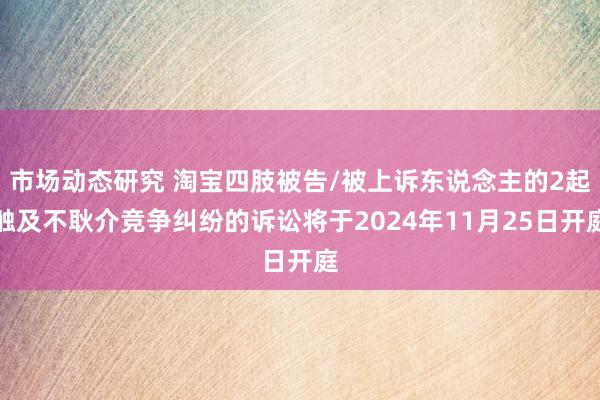 市场动态研究 淘宝四肢被告/被上诉东说念主的2起触及不耿介竞争纠纷的诉讼将于2024年11月25日开庭