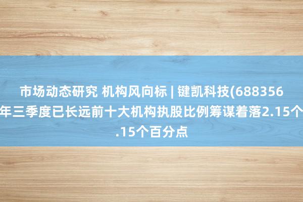 市场动态研究 机构风向标 | 键凯科技(688356)2024年三季度已长远前十大机构执股比例筹谋着落2.15个百分点