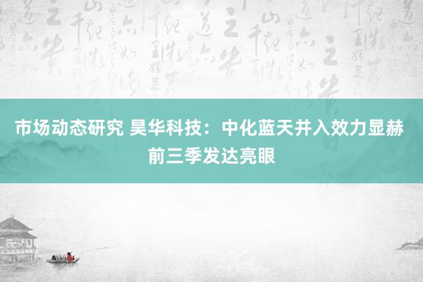 市场动态研究 昊华科技：中化蓝天并入效力显赫 前三季发达亮眼