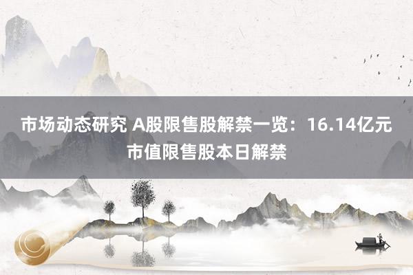 市场动态研究 A股限售股解禁一览：16.14亿元市值限售股本日解禁