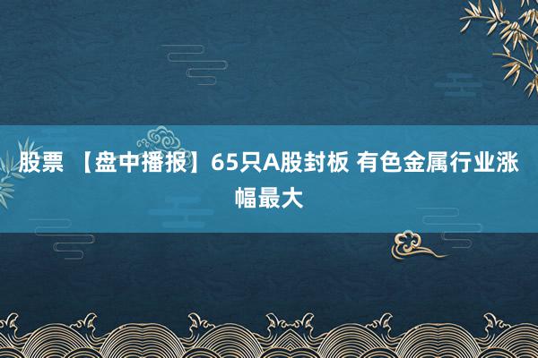 股票 【盘中播报】65只A股封板 有色金属行业涨幅最大