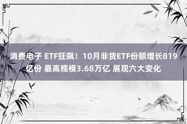 消费电子 ETF狂飙！10月非货ETF份额增长819亿份 最高规模3.68万亿 展现六大变化