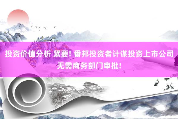 投资价值分析 紧要! 番邦投资者计谋投资上市公司无需商务部门审批!