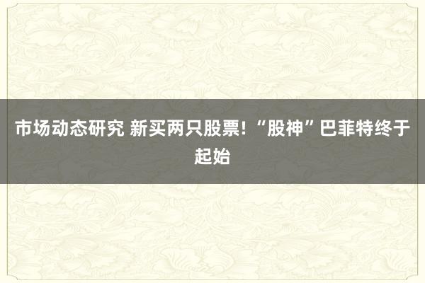 市场动态研究 新买两只股票! “股神”巴菲特终于起始