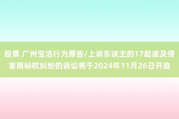 股票 广州宝洁行为原告/上诉东谈主的17起波及侵害商标权纠纷的诉讼将于2024年11月26日开庭