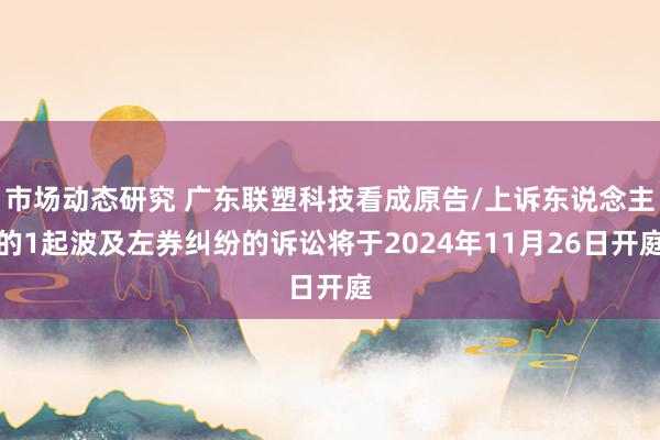 市场动态研究 广东联塑科技看成原告/上诉东说念主的1起波及左券纠纷的诉讼将于2024年11月26日开庭