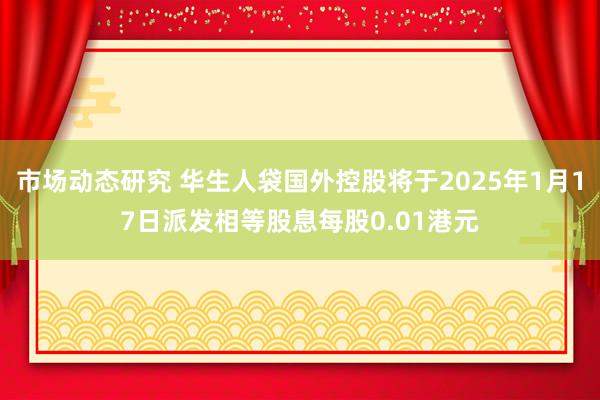 市场动态研究 华生人袋国外控股将于2025年1月17日派发相等股息每股0.01港元