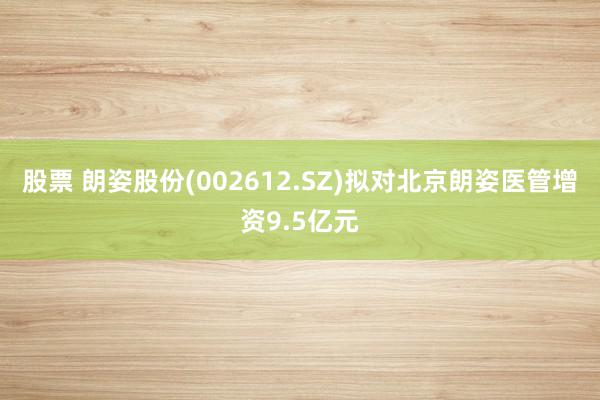 股票 朗姿股份(002612.SZ)拟对北京朗姿医管增资9.5亿元