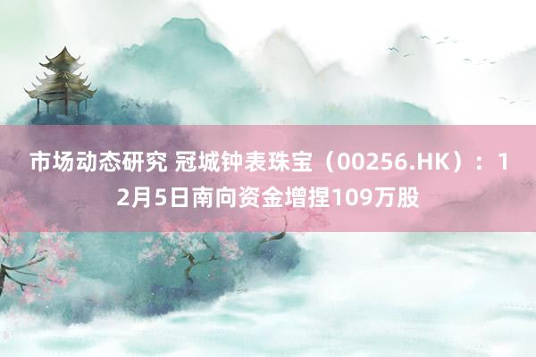 市场动态研究 冠城钟表珠宝（00256.HK）：12月5日南向资金增捏109万股