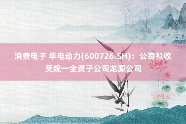 消费电子 华电动力(600726.SH)：公司拟收受统一全资子公司龙源公司