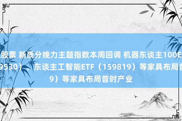 股票 新质分娩力主题指数本周回调 机器东谈主100ETF（159530）、东谈主工智能ETF（159819）等家具布局昔时产业