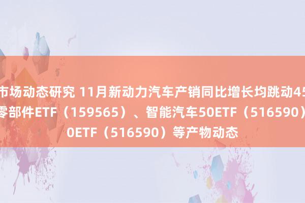 市场动态研究 11月新动力汽车产销同比增长均跳动45% 存眷汽车零部件ETF（159565）、智能汽车50ETF（516590）等产物动态