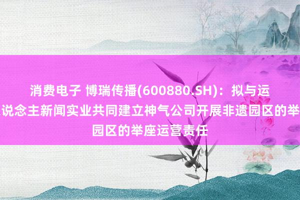 消费电子 博瑞传播(600880.SH)：拟与运筹帷幄法东说念主新闻实业共同建立神气公司开展非遗园区的举座运营责任