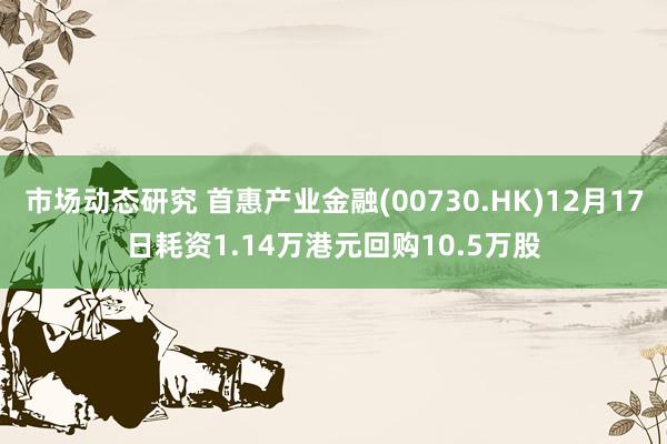 市场动态研究 首惠产业金融(00730.HK)12月17日耗资1.14万港元回购10.5万股