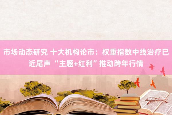 市场动态研究 十大机构论市：权重指数中线治疗已近尾声 “主题+红利”推动跨年行情