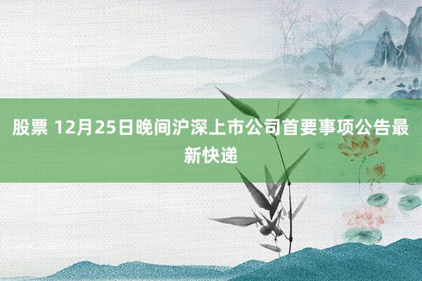 股票 12月25日晚间沪深上市公司首要事项公告最新快递