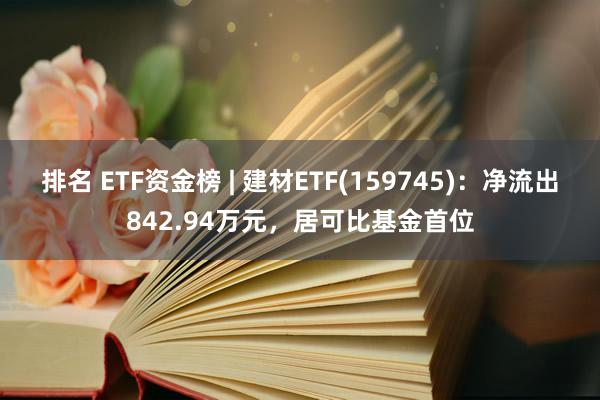 排名 ETF资金榜 | 建材ETF(159745)：净流出842.94万元，居可比基金首位