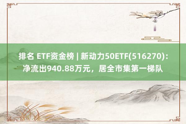 排名 ETF资金榜 | 新动力50ETF(516270)：净流出940.88万元，居全市集第一梯队