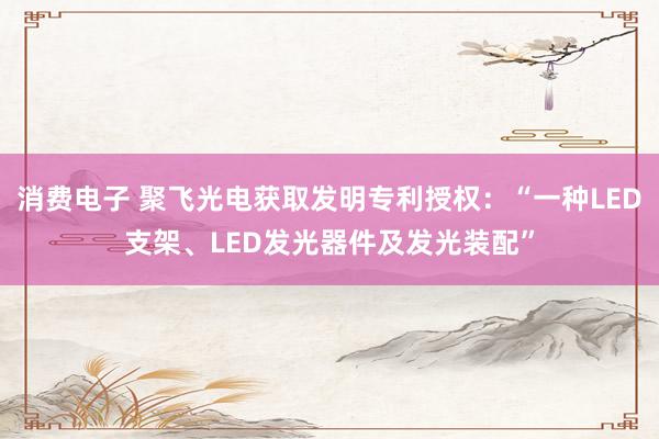 消费电子 聚飞光电获取发明专利授权：“一种LED支架、LED发光器件及发光装配”