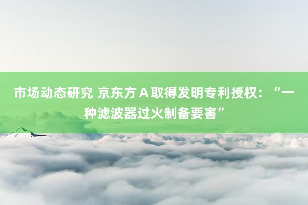 市场动态研究 京东方Ａ取得发明专利授权：“一种滤波器过火制备要害”