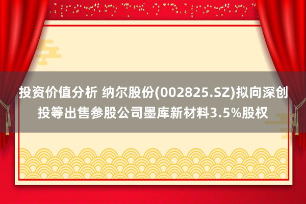 投资价值分析 纳尔股份(002825.SZ)拟向深创投等出售参股公司墨库新材料3.5%股权