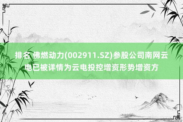 排名 佛燃动力(002911.SZ)参股公司南网云电已被详情为云电投控增资形势增资方