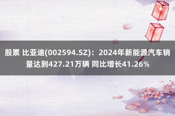 股票 比亚迪(002594.SZ)：2024年新能源汽车销量达到427.21万辆 同比增长41.26%