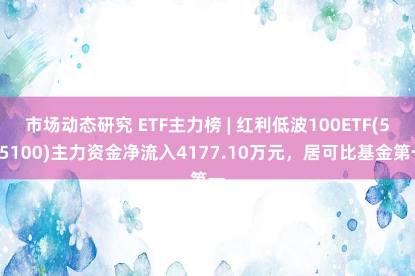 市场动态研究 ETF主力榜 | 红利低波100ETF(515100)主力资金净流入4177.10万元，居可比基金第一