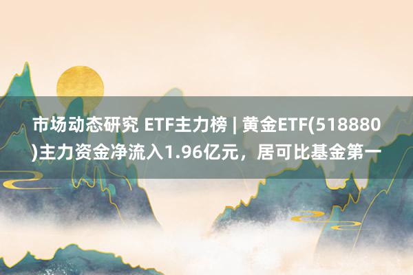 市场动态研究 ETF主力榜 | 黄金ETF(518880)主力资金净流入1.96亿元，居可比基金第一