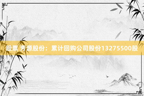 股票 芳源股份：累计回购公司股份13275500股