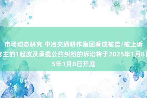 市场动态研究 中冶交通耕作集团看成被告/被上诉东说念主的1起波及承揽公约纠纷的诉讼将于2025年1月8日开庭