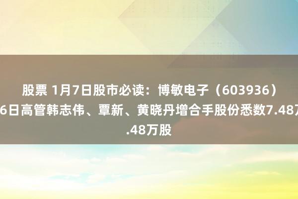 股票 1月7日股市必读：博敏电子（603936）1月6日高管韩志伟、覃新、黄晓丹增合手股份悉数7.48万股