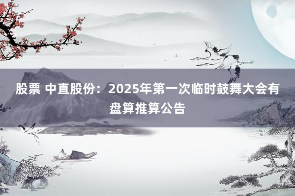 股票 中直股份：2025年第一次临时鼓舞大会有盘算推算公告