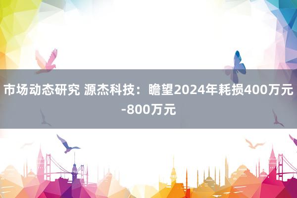 市场动态研究 源杰科技：瞻望2024年耗损400万元-800万元