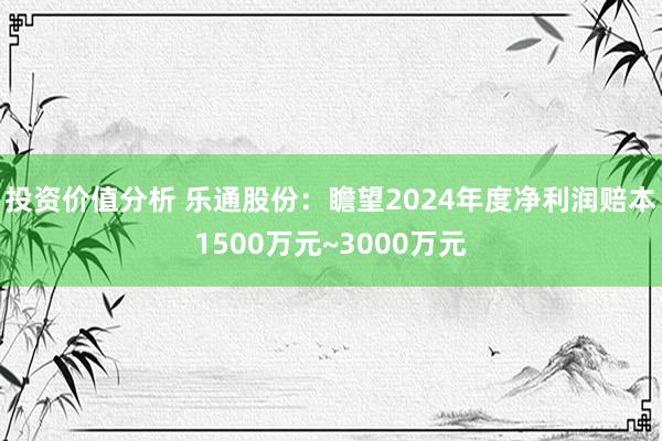 投资价值分析 乐通股份：瞻望2024年度净利润赔本1500万元~3000万元