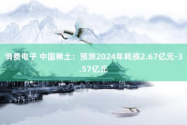 消费电子 中国稀土：预测2024年耗损2.67亿元-3.57亿元