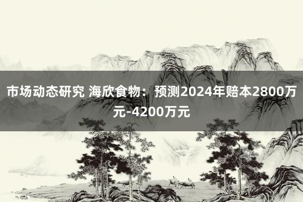 市场动态研究 海欣食物：预测2024年赔本2800万元-4200万元