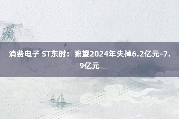 消费电子 ST东时：瞻望2024年失掉6.2亿元-7.9亿元