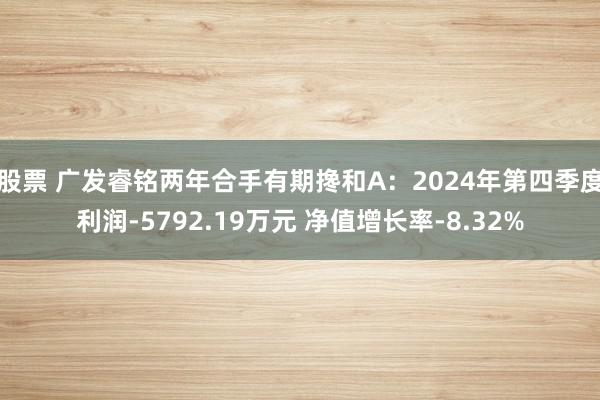 股票 广发睿铭两年合手有期搀和A：2024年第四季度利润-5792.19万元 净值增长率-8.32%