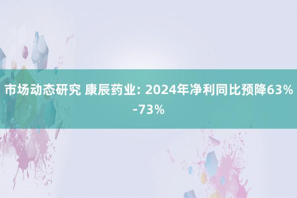 市场动态研究 康辰药业: 2024年净利同比预降63%-73%