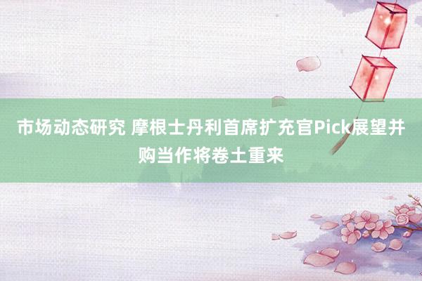 市场动态研究 摩根士丹利首席扩充官Pick展望并购当作将卷土重来