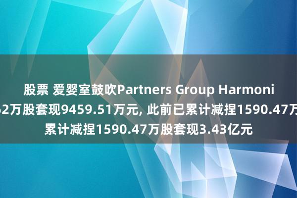 股票 爱婴室鼓吹Partners Group Harmonious拟减捏415.62万股套现9459.51万元, 此前已累计减捏1590.47万股套现3.43亿元