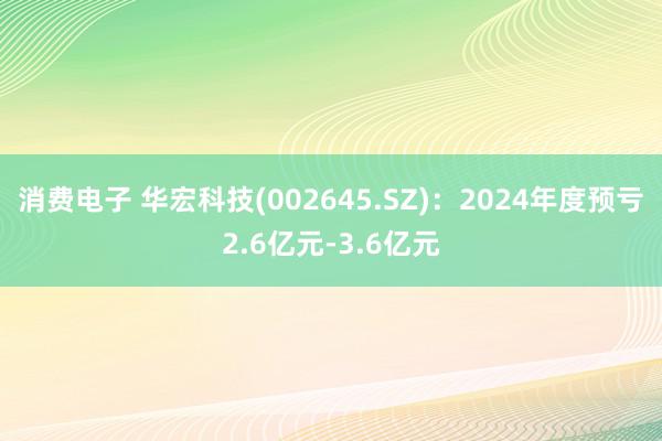 消费电子 华宏科技(002645.SZ)：2024年度预亏2.6亿元-3.6亿元