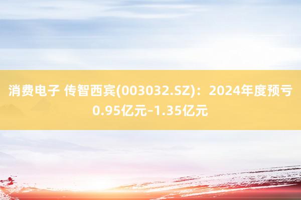 消费电子 传智西宾(003032.SZ)：2024年度预亏0.95亿元–1.35亿元