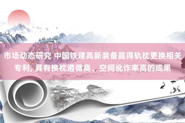 市场动态研究 中国铁建高新装备赢得轨枕更换相关专利, 具有换枕遵循高、空间讹诈率高的成果