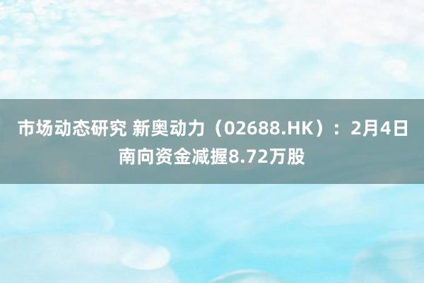 市场动态研究 新奥动力（02688.HK）：2月4日南向资金减握8.72万股