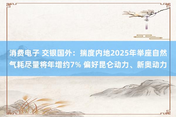 消费电子 交银国外：揣度内地2025年举座自然气耗尽量将年增约7% 偏好昆仑动力、新奥动力