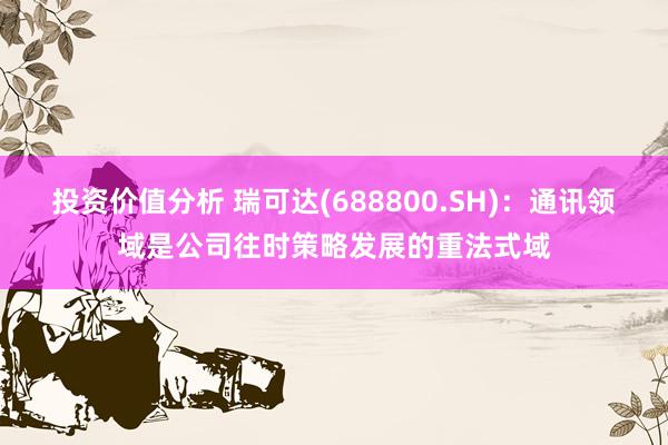 投资价值分析 瑞可达(688800.SH)：通讯领域是公司往时策略发展的重法式域